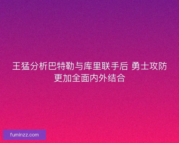 王猛分析巴特勒与库里联手后 勇士攻防更加全面内外结合