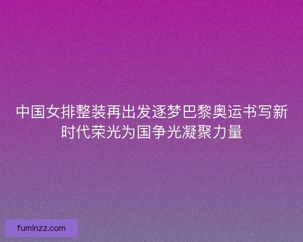 中国女排整装再出发逐梦巴黎奥运书写新时代荣光为国争光凝聚力量 中国女排整装再出发逐梦巴黎奥运书写新时代荣光为国争光凝聚力量