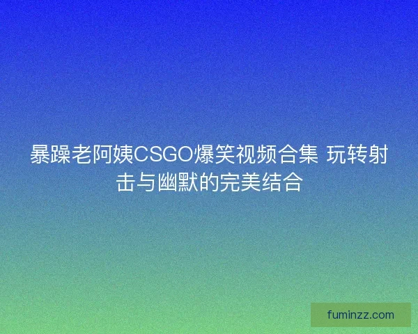 暴躁老阿姨CSGO爆笑视频合集 玩转射击与幽默的完美结合 暴躁老阿姨CSGO爆笑视频合集 玩转射击与幽默的完美结合