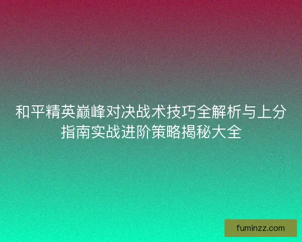 和平精英巅峰对决战术技巧全解析与上分指南实战进阶策略揭秘大全