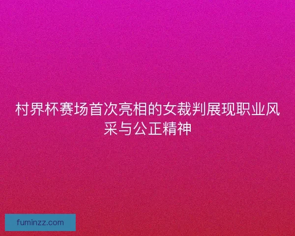 村界杯赛场首次亮相的女裁判展现职业风采与公正精神 村界杯赛场首次亮相的女裁判展现职业风采与公正精神