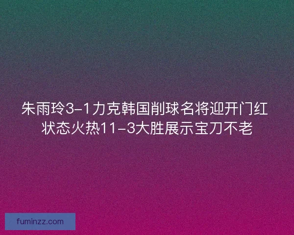 朱雨玲3-1力克韩国削球名将迎开门红 状态火热11-3大胜展示宝刀不老 朱雨玲3-1力克韩国削球名将迎开门红 状态火热11-3大胜展示宝刀不老