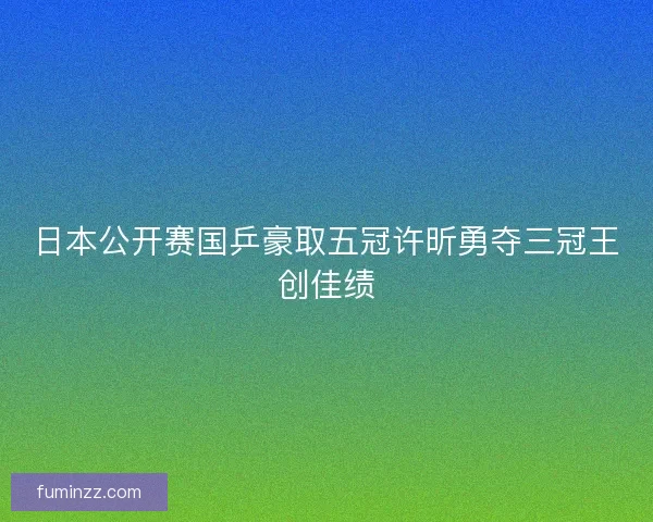 日本公开赛国乒豪取五冠许昕勇夺三冠王创佳绩