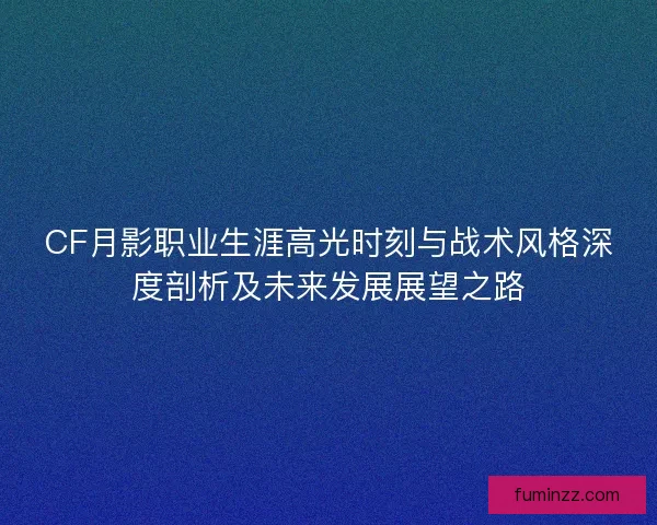 CF月影职业生涯高光时刻与战术风格深度剖析及未来发展展望之路 CF月影职业生涯高光时刻与战术风格深度剖析及未来发展展望之路