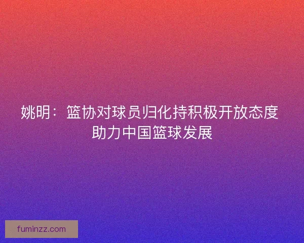 姚明：篮协对球员归化持积极开放态度 助力中国篮球发展