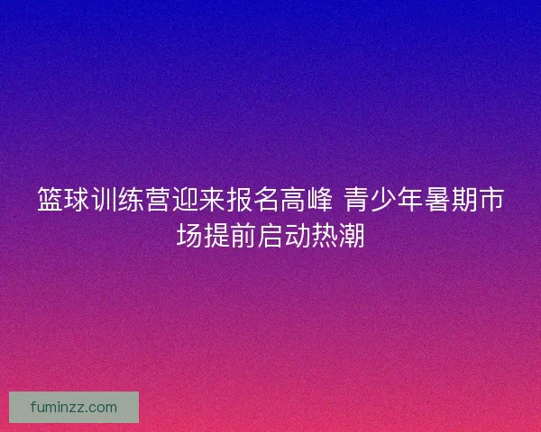 篮球训练营迎来报名高峰 青少年暑期市场提前启动热潮 篮球训练营迎来报名高峰 青少年暑期市场提前启动热潮