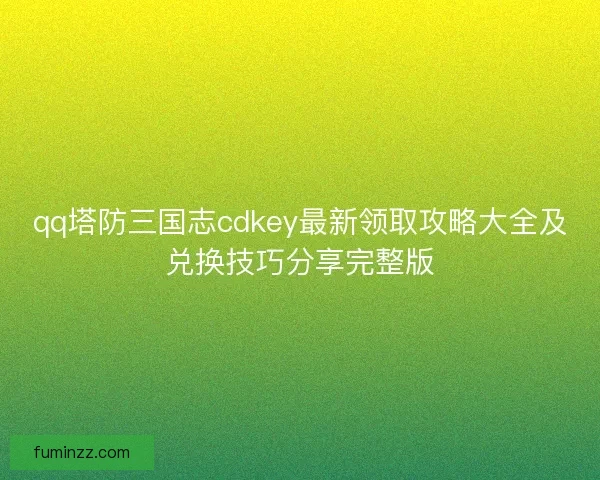 qq塔防三国志cdkey最新领取攻略大全及兑换技巧分享完整版