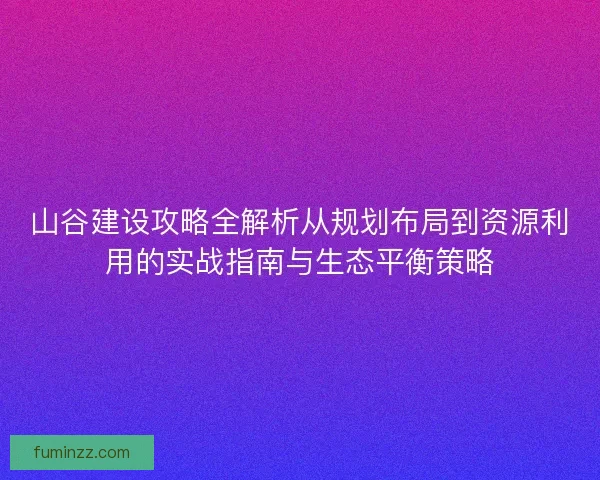 山谷建设攻略全解析从规划布局到资源利用的实战指南与生态平衡策略