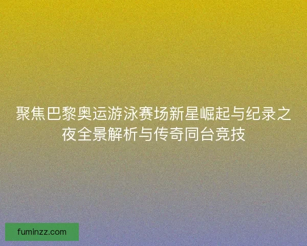 聚焦巴黎奥运游泳赛场新星崛起与纪录之夜全景解析与传奇同台竞技 聚焦巴黎奥运游泳赛场新星崛起与纪录之夜全景解析与传奇同台竞技