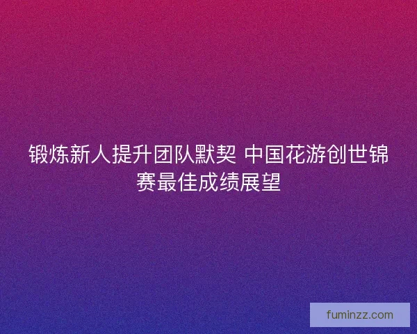 锻炼新人提升团队默契 中国花游创世锦赛最佳成绩展望 锻炼新人提升团队默契 中国花游创世锦赛最佳成绩展望