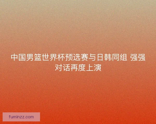 中国男篮世界杯预选赛与日韩同组 强强对话再度上演 中国男篮世界杯预选赛与日韩同组 强强对话再度上演