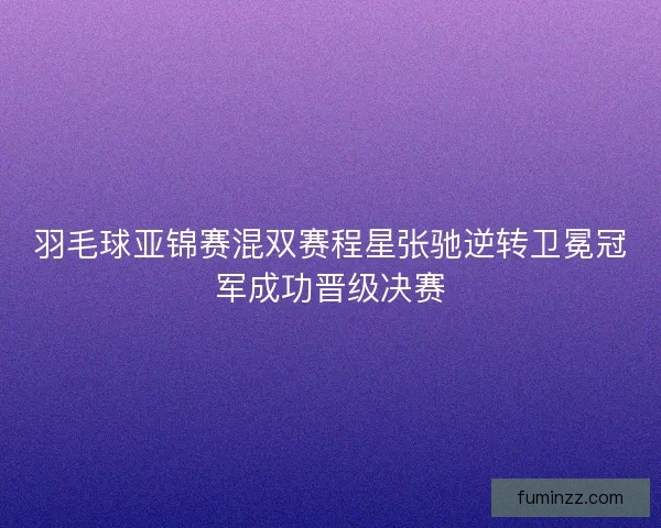 羽毛球亚锦赛混双赛程星张驰逆转卫冕冠军成功晋级决赛