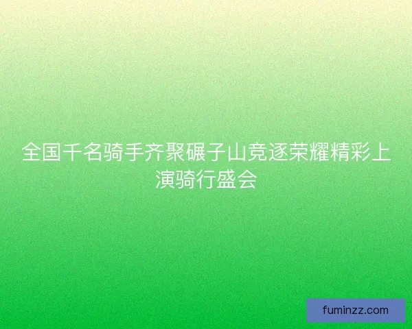 全国千名骑手齐聚碾子山竞逐荣耀精彩上演骑行盛会 全国千名骑手齐聚碾子山竞逐荣耀精彩上演骑行盛会