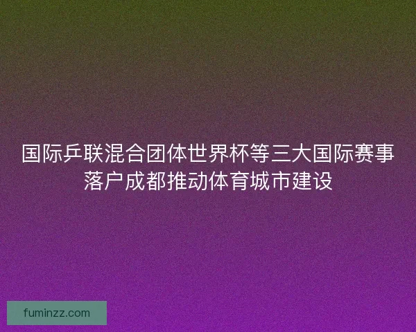 国际乒联混合团体世界杯等三大国际赛事落户成都推动体育城市建设