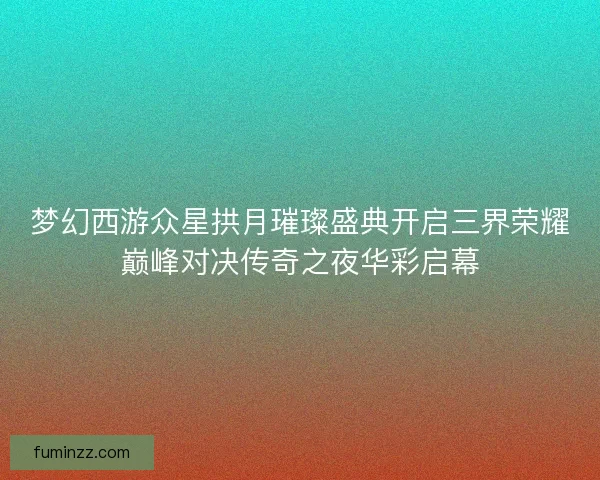梦幻西游众星拱月璀璨盛典开启三界荣耀巅峰对决传奇之夜华彩启幕 梦幻西游众星拱月璀璨盛典开启三界荣耀巅峰对决传奇之夜华彩启幕